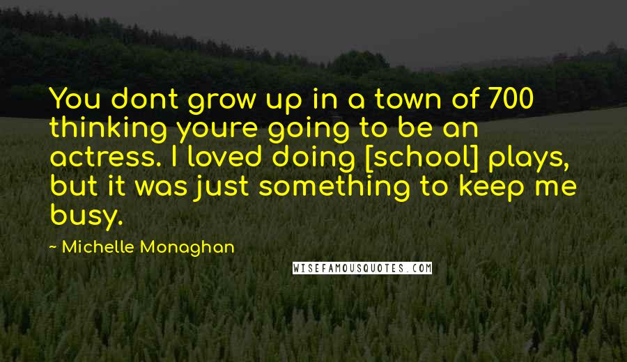 Michelle Monaghan Quotes: You dont grow up in a town of 700 thinking youre going to be an actress. I loved doing [school] plays, but it was just something to keep me busy.