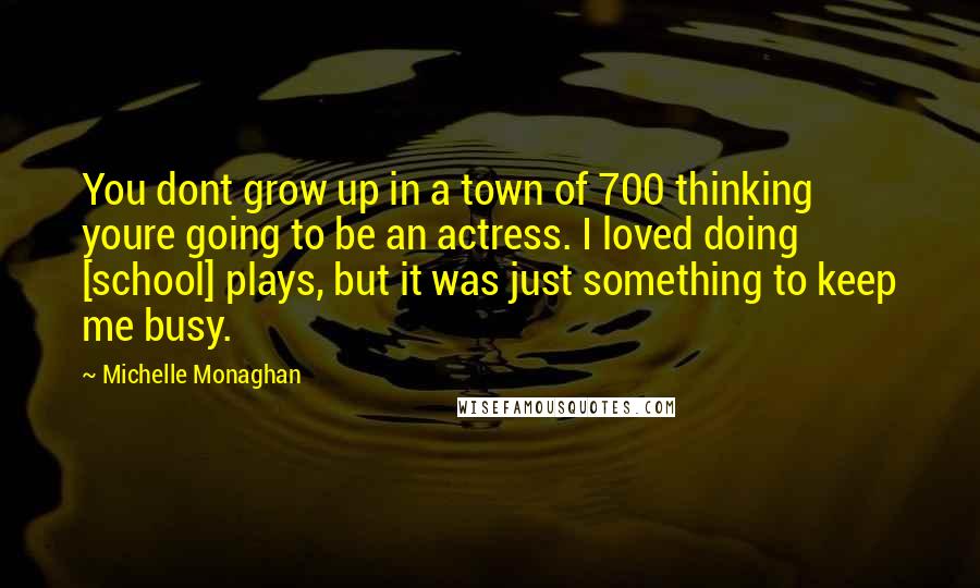 Michelle Monaghan Quotes: You dont grow up in a town of 700 thinking youre going to be an actress. I loved doing [school] plays, but it was just something to keep me busy.