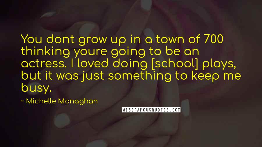 Michelle Monaghan Quotes: You dont grow up in a town of 700 thinking youre going to be an actress. I loved doing [school] plays, but it was just something to keep me busy.