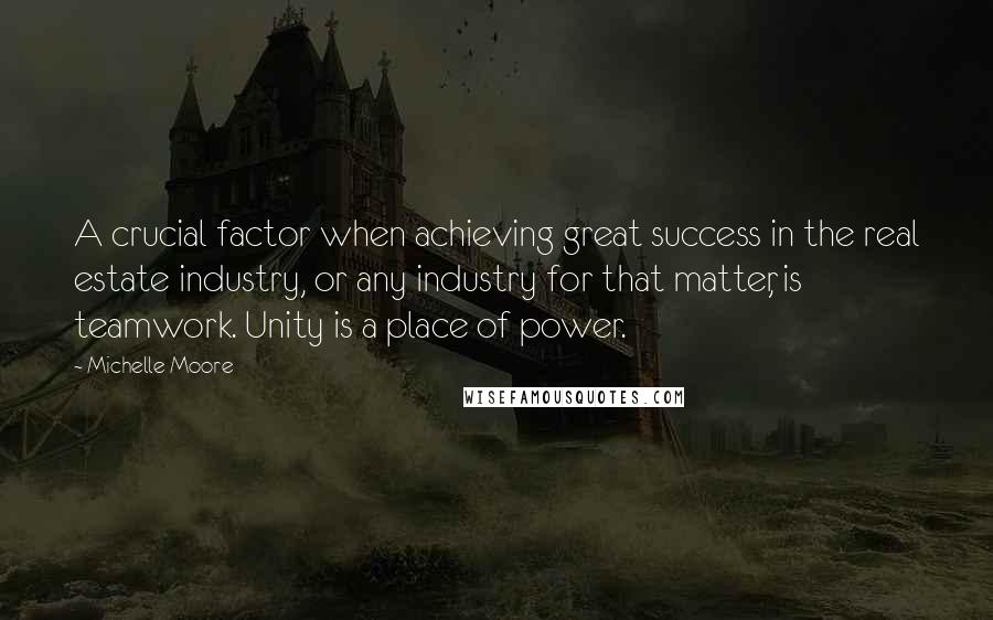 Michelle Moore Quotes: A crucial factor when achieving great success in the real estate industry, or any industry for that matter, is teamwork. Unity is a place of power.