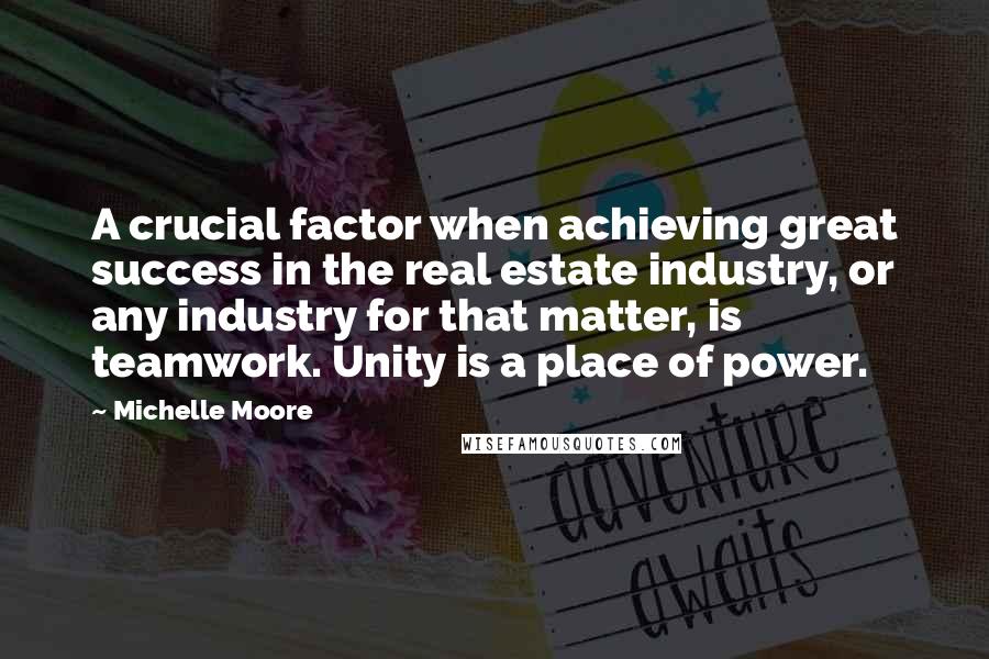 Michelle Moore Quotes: A crucial factor when achieving great success in the real estate industry, or any industry for that matter, is teamwork. Unity is a place of power.