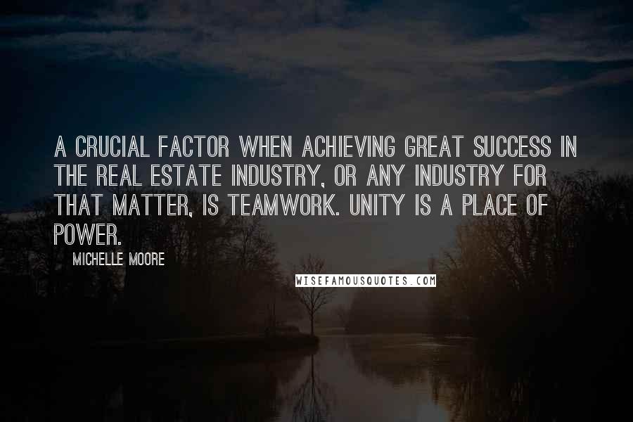 Michelle Moore Quotes: A crucial factor when achieving great success in the real estate industry, or any industry for that matter, is teamwork. Unity is a place of power.