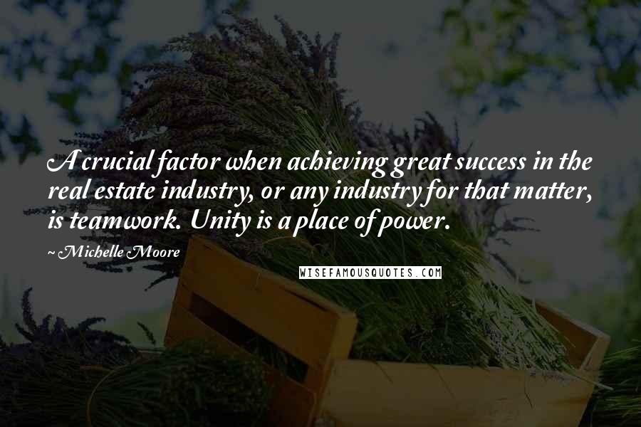 Michelle Moore Quotes: A crucial factor when achieving great success in the real estate industry, or any industry for that matter, is teamwork. Unity is a place of power.