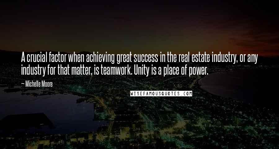 Michelle Moore Quotes: A crucial factor when achieving great success in the real estate industry, or any industry for that matter, is teamwork. Unity is a place of power.