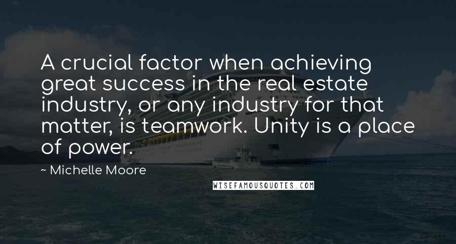 Michelle Moore Quotes: A crucial factor when achieving great success in the real estate industry, or any industry for that matter, is teamwork. Unity is a place of power.