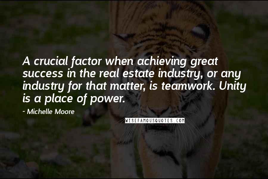 Michelle Moore Quotes: A crucial factor when achieving great success in the real estate industry, or any industry for that matter, is teamwork. Unity is a place of power.