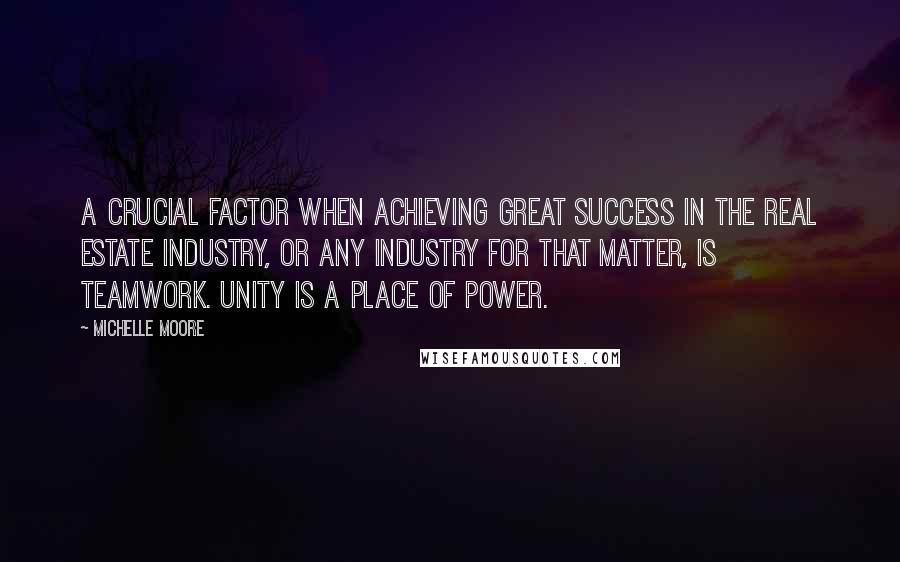 Michelle Moore Quotes: A crucial factor when achieving great success in the real estate industry, or any industry for that matter, is teamwork. Unity is a place of power.