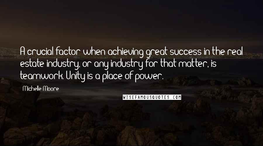 Michelle Moore Quotes: A crucial factor when achieving great success in the real estate industry, or any industry for that matter, is teamwork. Unity is a place of power.