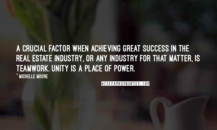 Michelle Moore Quotes: A crucial factor when achieving great success in the real estate industry, or any industry for that matter, is teamwork. Unity is a place of power.