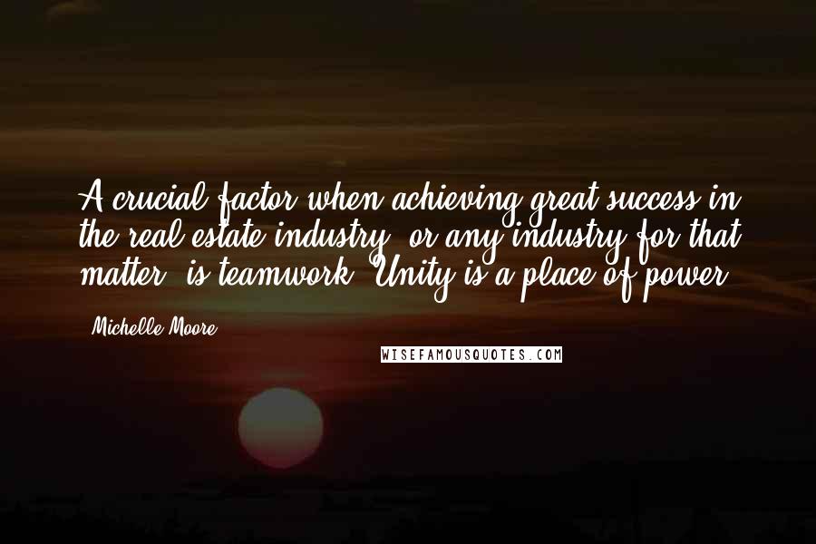 Michelle Moore Quotes: A crucial factor when achieving great success in the real estate industry, or any industry for that matter, is teamwork. Unity is a place of power.