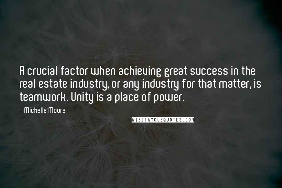 Michelle Moore Quotes: A crucial factor when achieving great success in the real estate industry, or any industry for that matter, is teamwork. Unity is a place of power.