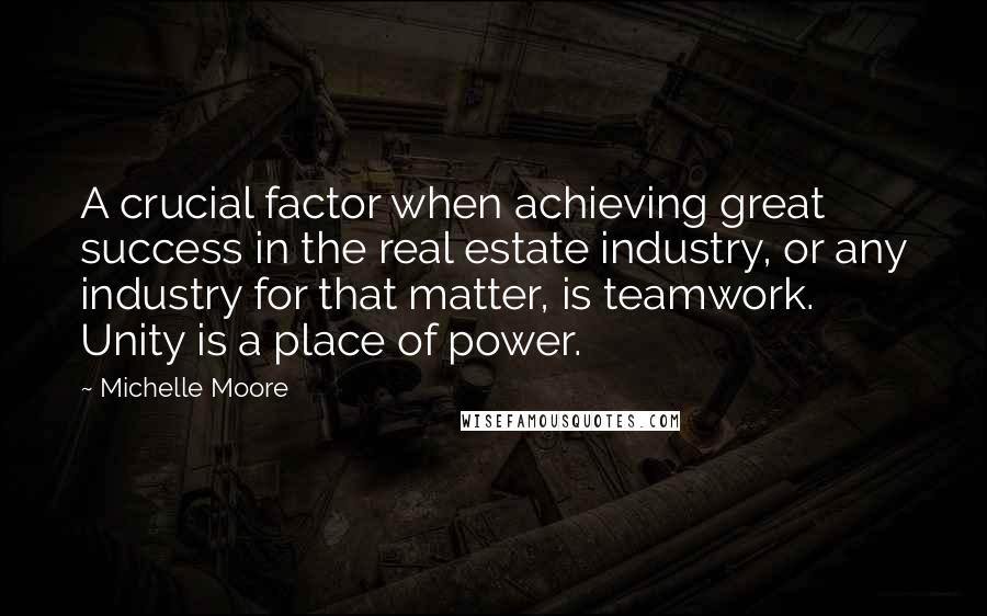 Michelle Moore Quotes: A crucial factor when achieving great success in the real estate industry, or any industry for that matter, is teamwork. Unity is a place of power.