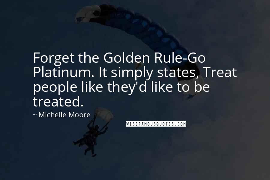 Michelle Moore Quotes: Forget the Golden Rule-Go Platinum. It simply states, Treat people like they'd like to be treated.