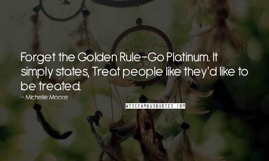 Michelle Moore Quotes: Forget the Golden Rule-Go Platinum. It simply states, Treat people like they'd like to be treated.