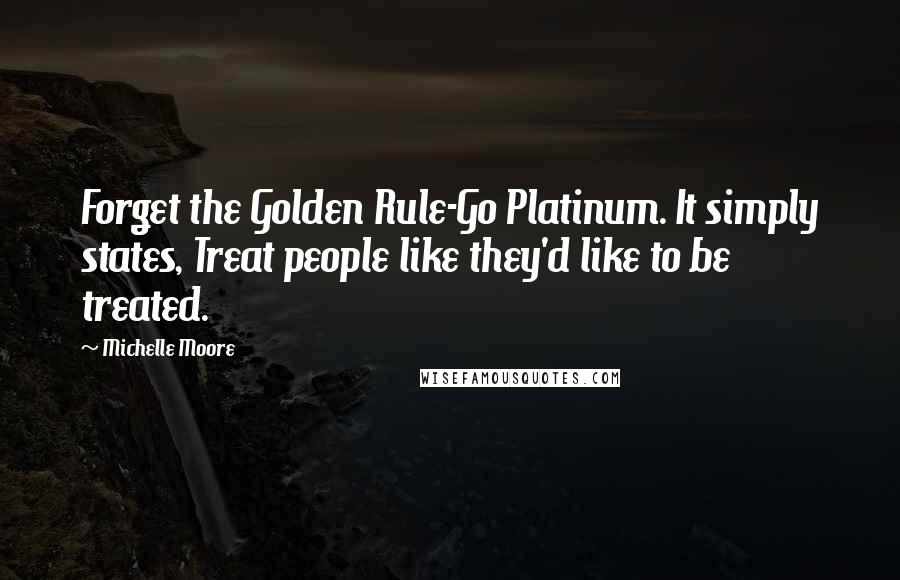 Michelle Moore Quotes: Forget the Golden Rule-Go Platinum. It simply states, Treat people like they'd like to be treated.