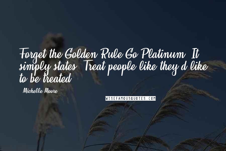 Michelle Moore Quotes: Forget the Golden Rule-Go Platinum. It simply states, Treat people like they'd like to be treated.