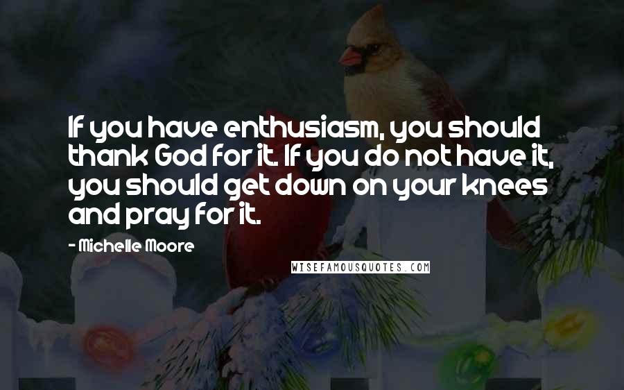 Michelle Moore Quotes: If you have enthusiasm, you should thank God for it. If you do not have it, you should get down on your knees and pray for it.