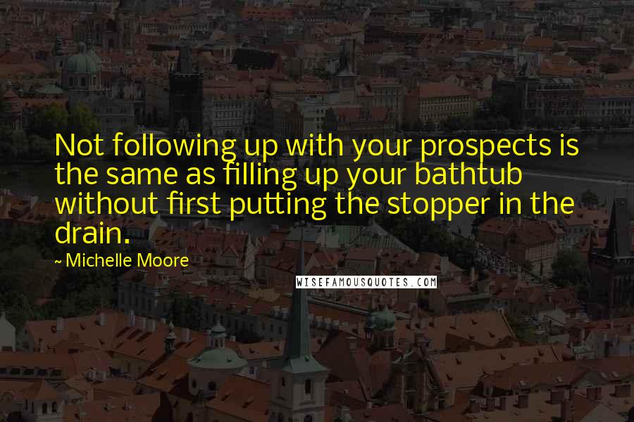 Michelle Moore Quotes: Not following up with your prospects is the same as filling up your bathtub without first putting the stopper in the drain.