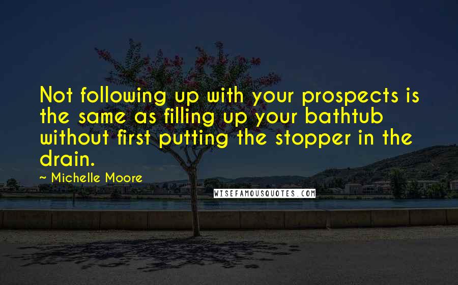 Michelle Moore Quotes: Not following up with your prospects is the same as filling up your bathtub without first putting the stopper in the drain.