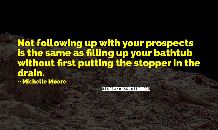 Michelle Moore Quotes: Not following up with your prospects is the same as filling up your bathtub without first putting the stopper in the drain.