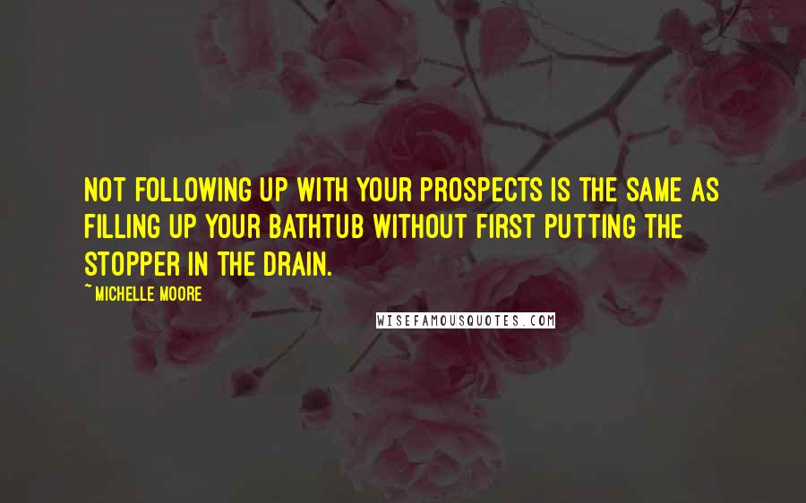 Michelle Moore Quotes: Not following up with your prospects is the same as filling up your bathtub without first putting the stopper in the drain.