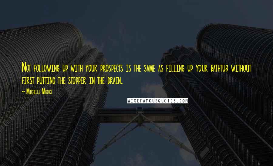 Michelle Moore Quotes: Not following up with your prospects is the same as filling up your bathtub without first putting the stopper in the drain.