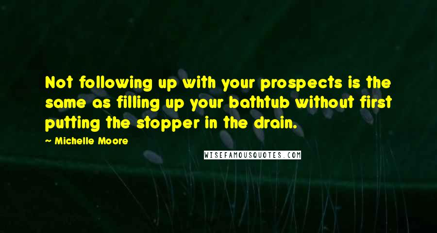 Michelle Moore Quotes: Not following up with your prospects is the same as filling up your bathtub without first putting the stopper in the drain.