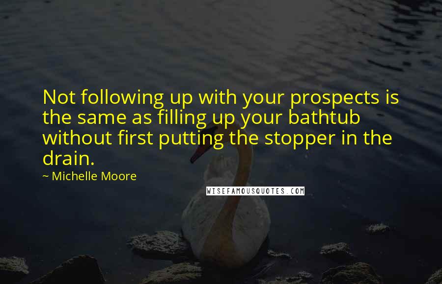 Michelle Moore Quotes: Not following up with your prospects is the same as filling up your bathtub without first putting the stopper in the drain.