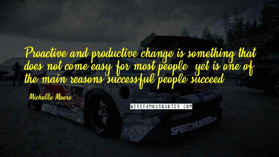 Michelle Moore Quotes: Proactive and productive change is something that does not come easy for most people, yet is one of the main reasons successful people succeed.