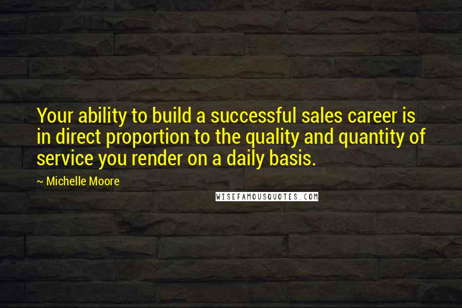 Michelle Moore Quotes: Your ability to build a successful sales career is in direct proportion to the quality and quantity of service you render on a daily basis.