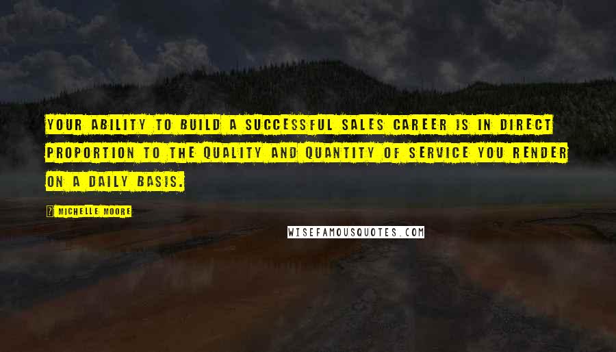 Michelle Moore Quotes: Your ability to build a successful sales career is in direct proportion to the quality and quantity of service you render on a daily basis.