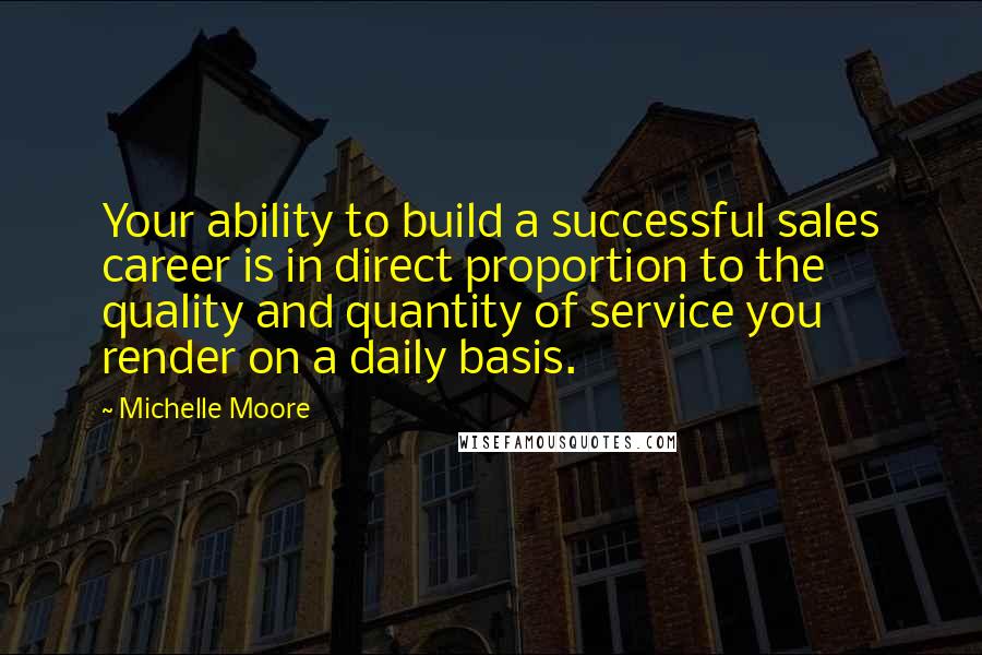 Michelle Moore Quotes: Your ability to build a successful sales career is in direct proportion to the quality and quantity of service you render on a daily basis.