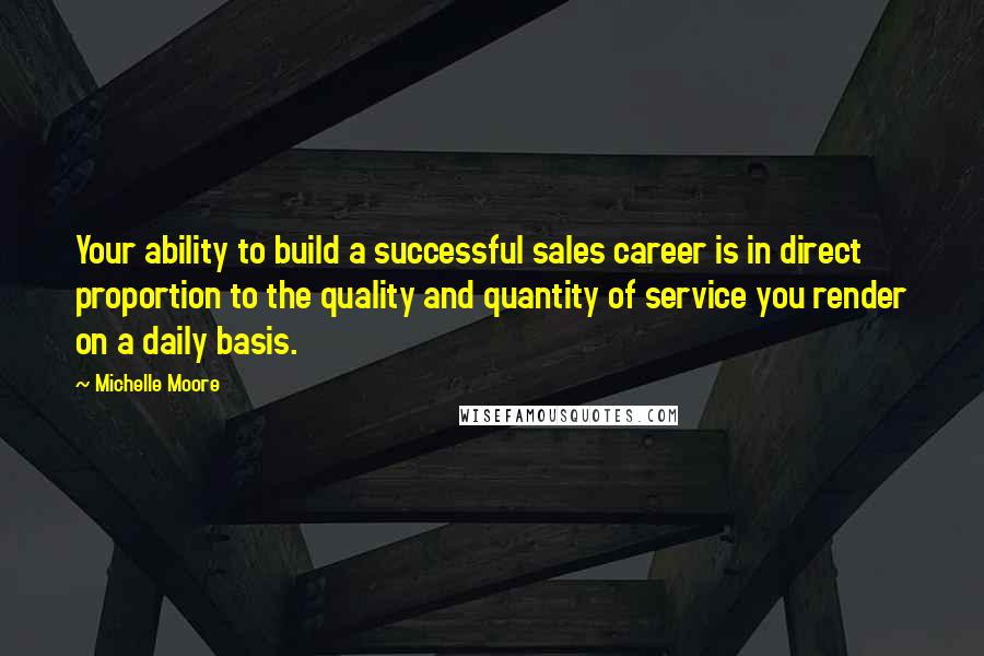 Michelle Moore Quotes: Your ability to build a successful sales career is in direct proportion to the quality and quantity of service you render on a daily basis.