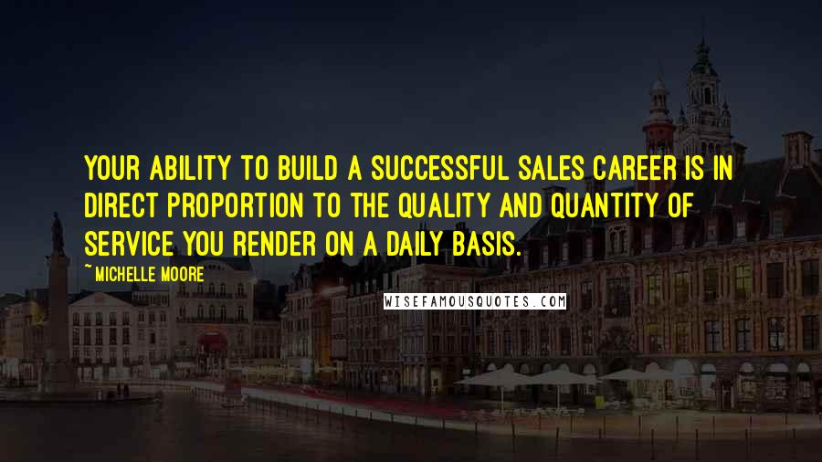 Michelle Moore Quotes: Your ability to build a successful sales career is in direct proportion to the quality and quantity of service you render on a daily basis.