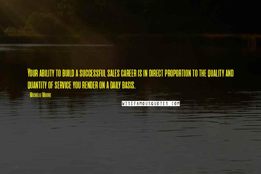 Michelle Moore Quotes: Your ability to build a successful sales career is in direct proportion to the quality and quantity of service you render on a daily basis.