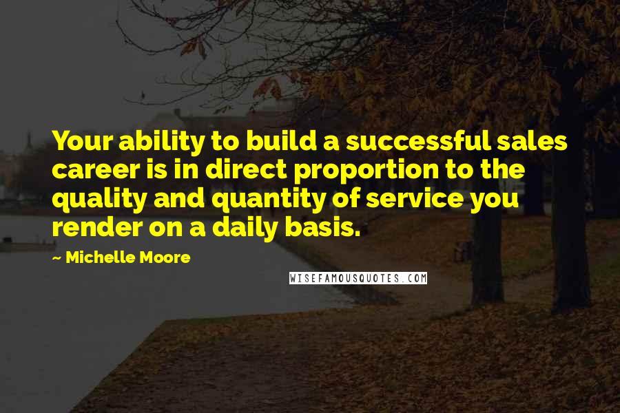 Michelle Moore Quotes: Your ability to build a successful sales career is in direct proportion to the quality and quantity of service you render on a daily basis.