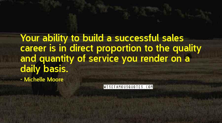 Michelle Moore Quotes: Your ability to build a successful sales career is in direct proportion to the quality and quantity of service you render on a daily basis.
