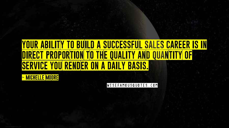 Michelle Moore Quotes: Your ability to build a successful sales career is in direct proportion to the quality and quantity of service you render on a daily basis.