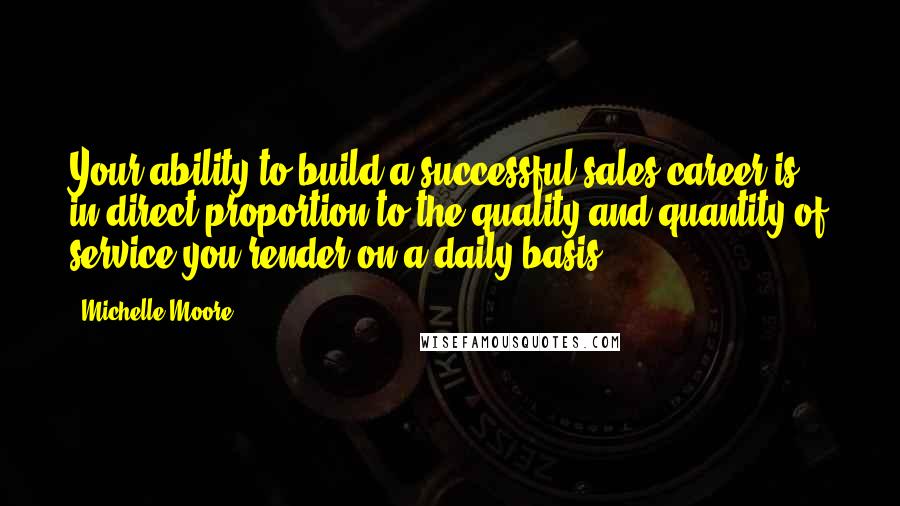 Michelle Moore Quotes: Your ability to build a successful sales career is in direct proportion to the quality and quantity of service you render on a daily basis.