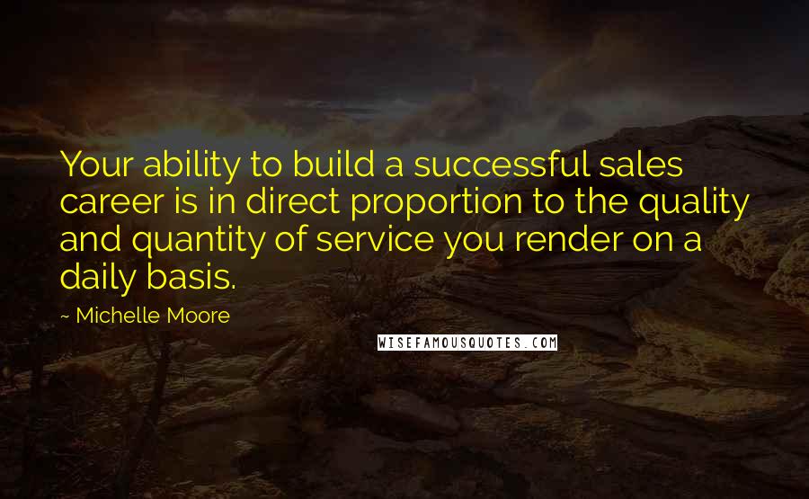 Michelle Moore Quotes: Your ability to build a successful sales career is in direct proportion to the quality and quantity of service you render on a daily basis.