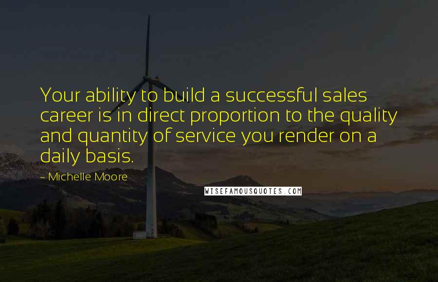 Michelle Moore Quotes: Your ability to build a successful sales career is in direct proportion to the quality and quantity of service you render on a daily basis.