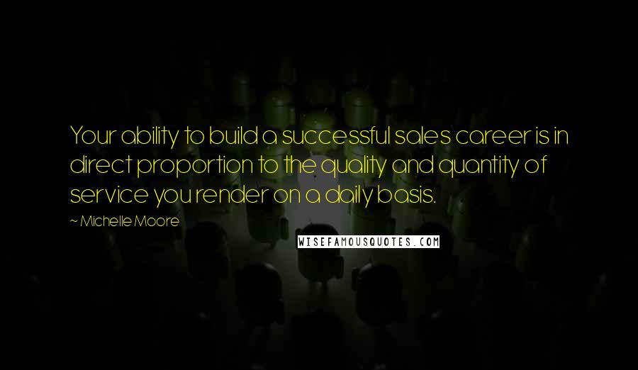 Michelle Moore Quotes: Your ability to build a successful sales career is in direct proportion to the quality and quantity of service you render on a daily basis.