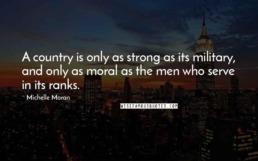 Michelle Moran Quotes: A country is only as strong as its military, and only as moral as the men who serve in its ranks.