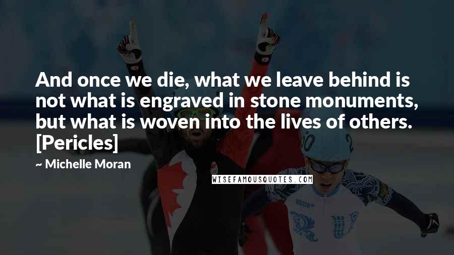 Michelle Moran Quotes: And once we die, what we leave behind is not what is engraved in stone monuments, but what is woven into the lives of others. [Pericles]