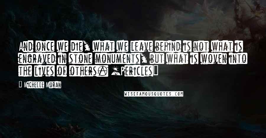 Michelle Moran Quotes: And once we die, what we leave behind is not what is engraved in stone monuments, but what is woven into the lives of others. [Pericles]