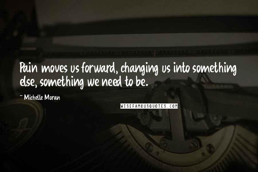 Michelle Moran Quotes: Pain moves us forward, changing us into something else, something we need to be.