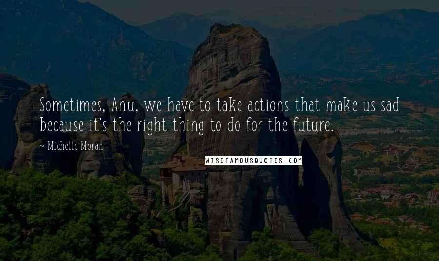 Michelle Moran Quotes: Sometimes, Anu, we have to take actions that make us sad because it's the right thing to do for the future.