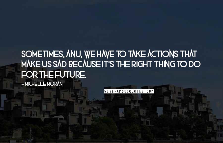 Michelle Moran Quotes: Sometimes, Anu, we have to take actions that make us sad because it's the right thing to do for the future.