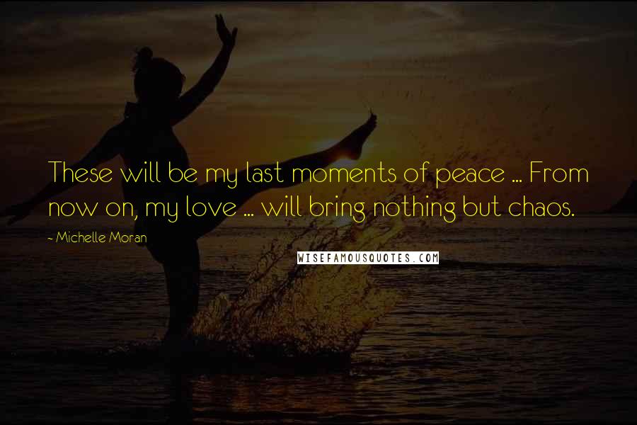 Michelle Moran Quotes: These will be my last moments of peace ... From now on, my love ... will bring nothing but chaos.