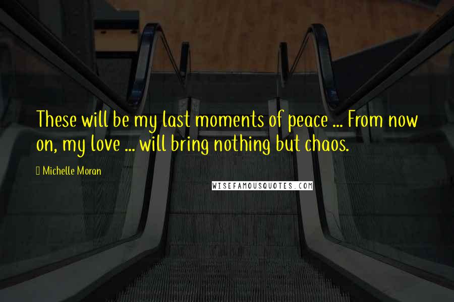 Michelle Moran Quotes: These will be my last moments of peace ... From now on, my love ... will bring nothing but chaos.